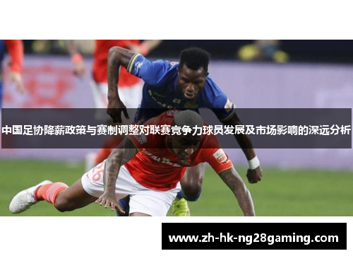 中国足协降薪政策与赛制调整对联赛竞争力球员发展及市场影响的深远分析