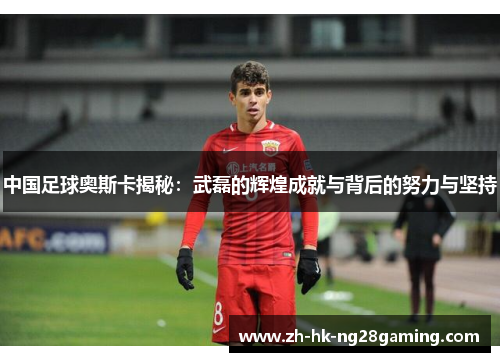 中国足球奥斯卡揭秘：武磊的辉煌成就与背后的努力与坚持