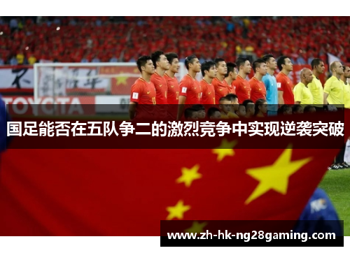 国足能否在五队争二的激烈竞争中实现逆袭突破