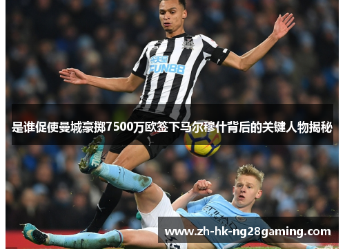 是谁促使曼城豪掷7500万欧签下马尔穆什背后的关键人物揭秘