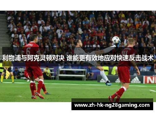 利物浦与阿克灵顿对决 谁能更有效地应对快速反击战术