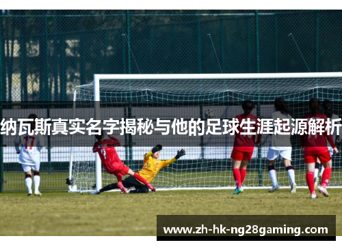 纳瓦斯真实名字揭秘与他的足球生涯起源解析