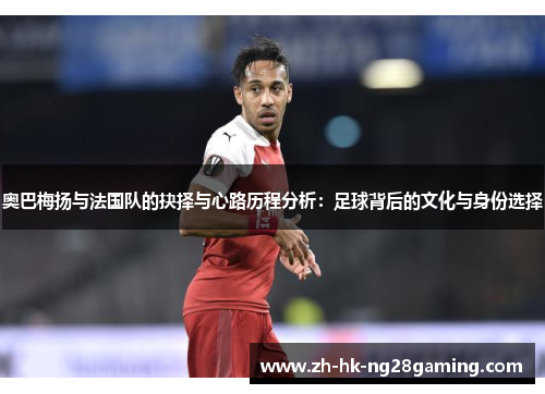 奥巴梅扬与法国队的抉择与心路历程分析：足球背后的文化与身份选择