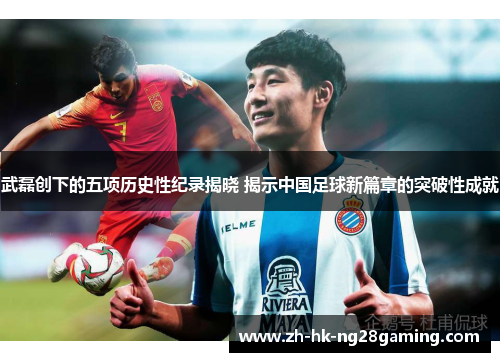 武磊创下的五项历史性纪录揭晓 揭示中国足球新篇章的突破性成就