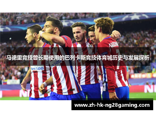 马德里竞技曾长期使用的巴列卡斯竞技体育城历史与发展探析