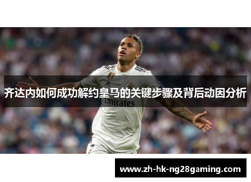 齐达内如何成功解约皇马的关键步骤及背后动因分析