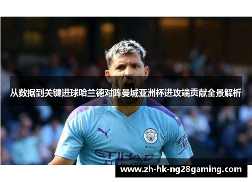 从数据到关键进球哈兰德对阵曼城亚洲杯进攻端贡献全景解析