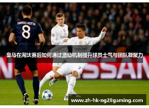 皇马在淘汰赛后如何通过激励机制提升球员士气与团队凝聚力