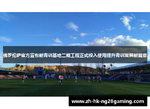 佛罗伦萨官方宣布新青训基地二期工程正式投入使用提升青训发展新篇章