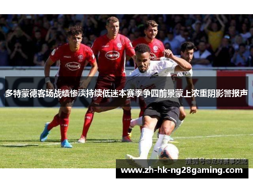 多特蒙德客场战绩惨淡持续低迷本赛季争四前景蒙上浓重阴影警报声